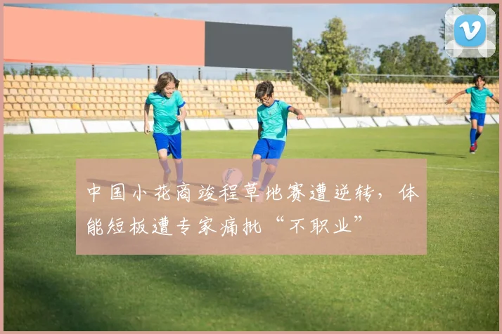 中国小花商竣程草地赛遭逆转，体能短板遭专家痛批“不职业”
