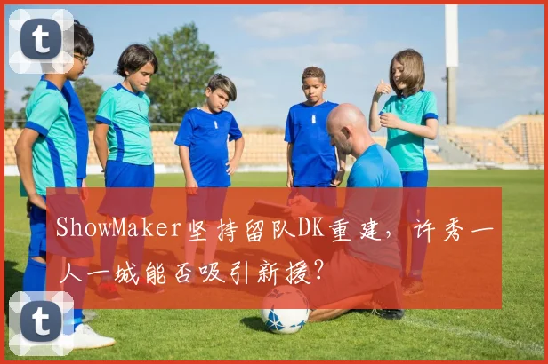 ShowMaker坚持留队DK重建,许秀一人一城能否吸引新援?