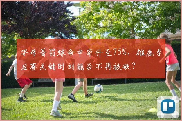 字母哥罚球命中率升至75%,雄鹿季后赛关键时刻能否不再被砍?