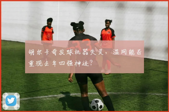胡尔卡奇发球机器失灵，温网能否重现去年四强神迹？