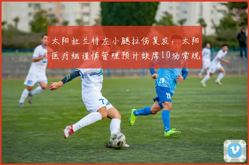 太阳杜兰特左小腿拉伤复发,太阳医疗组谨慎管理预计缺席10场常规赛