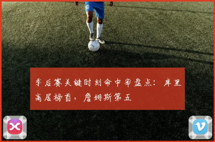 季后赛关键时刻命中率盘点:库里高居榜首,詹姆斯第五
